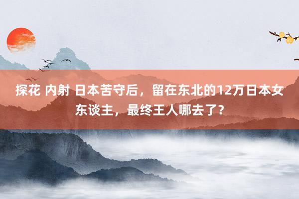 探花 内射 日本苦守后，留在东北的12万日本女东谈主，最终王人哪去了？