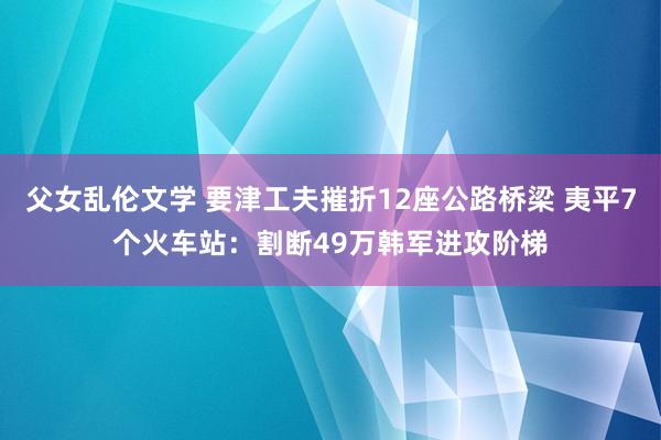 父女乱伦文学 要津工夫摧折12座公路桥梁 夷平7个火车站：割断49万韩军进攻阶梯