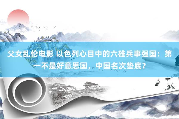 父女乱伦电影 以色列心目中的六雄兵事强国：第一不是好意思国，中国名次垫底？