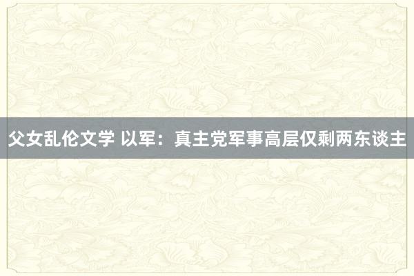 父女乱伦文学 以军：真主党军事高层仅剩两东谈主