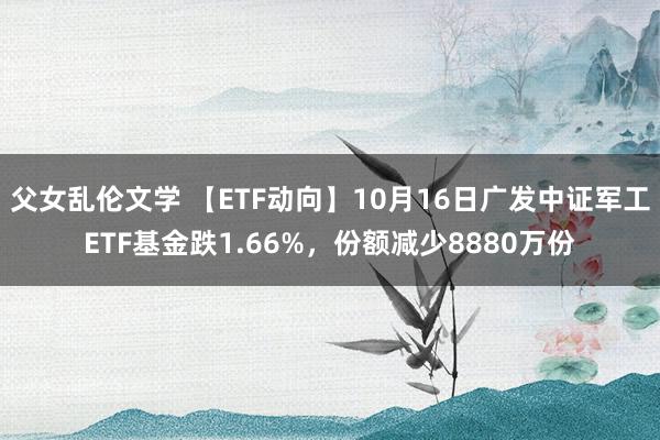 父女乱伦文学 【ETF动向】10月16日广发中证军工ETF基金跌1.66%，份额减少8880万份