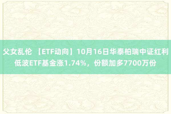 父女乱伦 【ETF动向】10月16日华泰柏瑞中证红利低波ETF基金涨1.74%，份额加多7700万份