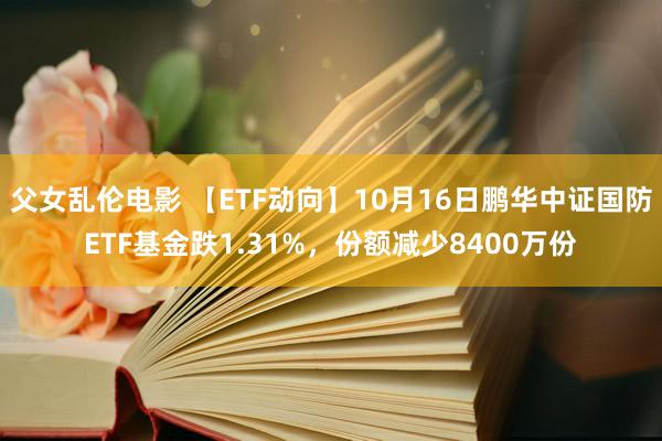 父女乱伦电影 【ETF动向】10月16日鹏华中证国防ETF基金跌1.31%，份额减少8400万份