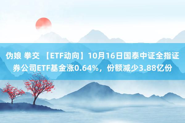 伪娘 拳交 【ETF动向】10月16日国泰中证全指证券公司ETF基金涨0.64%，份额减少3.88亿份