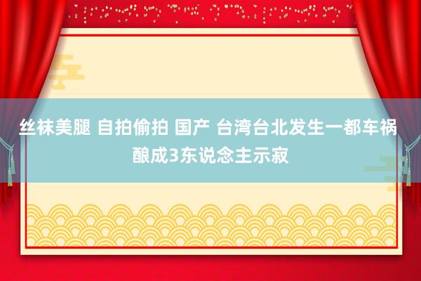 丝袜美腿 自拍偷拍 国产 台湾台北发生一都车祸 酿成3东说念主示寂