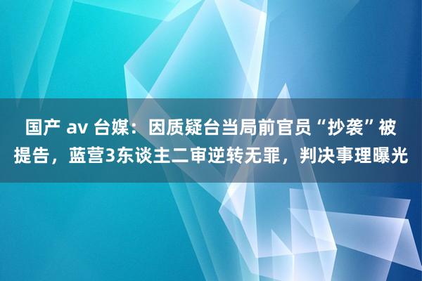 国产 av 台媒：因质疑台当局前官员“抄袭”被提告，蓝营3东谈主二审逆转无罪，判决事理曝光