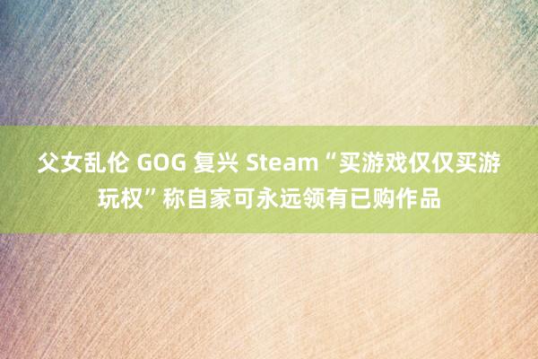 父女乱伦 GOG 复兴 Steam“买游戏仅仅买游玩权”称自家可永远领有已购作品