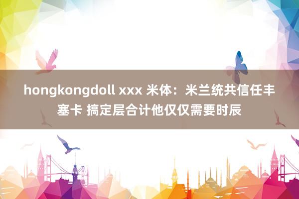 hongkongdoll xxx 米体：米兰统共信任丰塞卡 搞定层合计他仅仅需要时辰