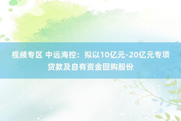 视频专区 中远海控：拟以10亿元-20亿元专项贷款及自有资金回购股份