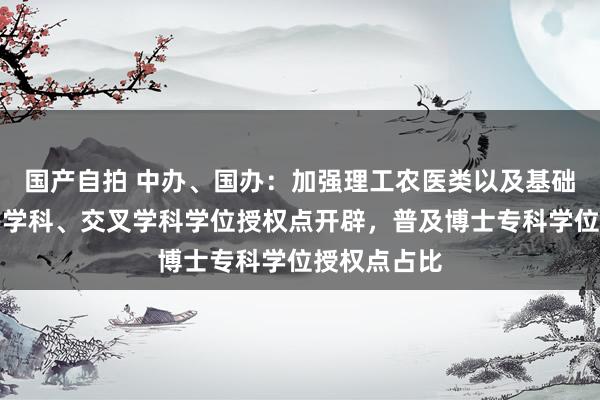 国产自拍 中办、国办：加强理工农医类以及基础学科、新兴学科、交叉学科学位授权点开辟，普及博士专科学位授权点占比