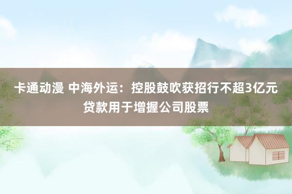 卡通动漫 中海外运：控股鼓吹获招行不超3亿元贷款用于增握公司股票