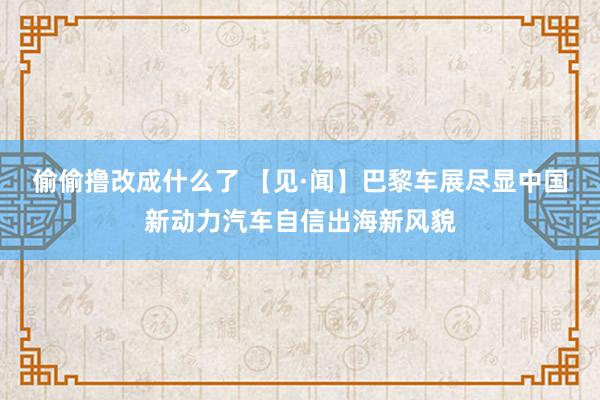 偷偷撸改成什么了 【见·闻】巴黎车展尽显中国新动力汽车自信出海新风貌