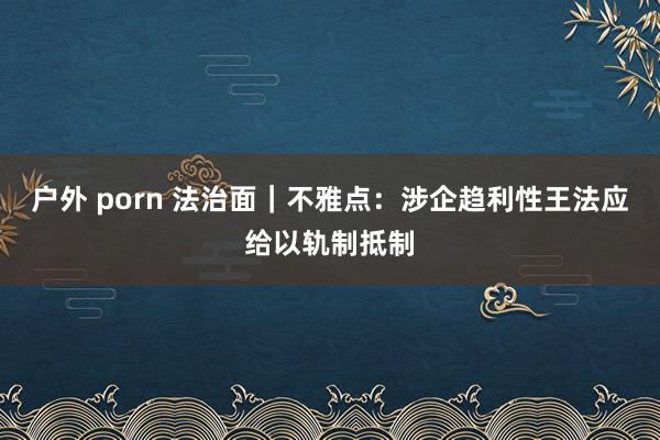 户外 porn 法治面｜不雅点：涉企趋利性王法应给以轨制抵制