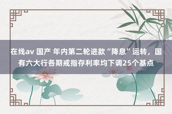 在线av 国产 年内第二轮进款“降息”运转，国有六大行各期戒指存利率均下调25个基点