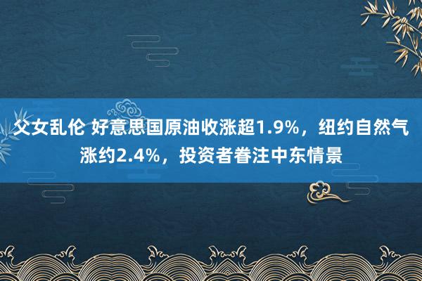 父女乱伦 好意思国原油收涨超1.9%，纽约自然气涨约2.4%，投资者眷注中东情景