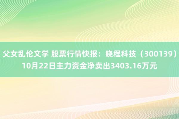 父女乱伦文学 股票行情快报：晓程科技（300139）10月22日主力资金净卖出3403.16万元