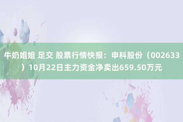 牛奶姐姐 足交 股票行情快报：申科股份（002633）10月22日主力资金净卖出659.50万元