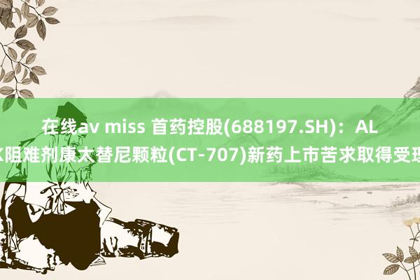 在线av miss 首药控股(688197.SH)：ALK阻难剂康太替尼颗粒(CT-707)新药上市苦求取得受理