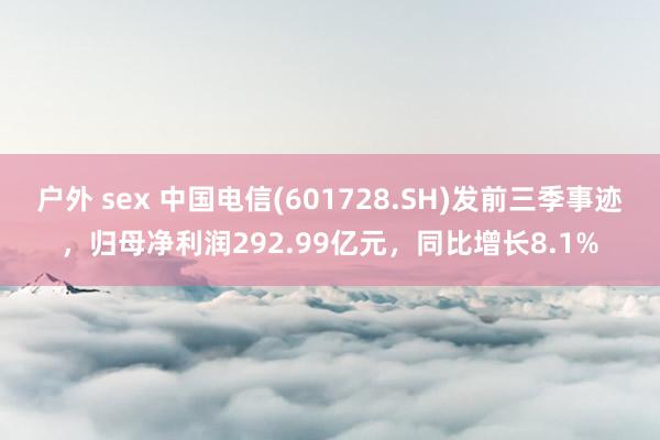 户外 sex 中国电信(601728.SH)发前三季事迹，归母净利润292.99亿元，同比增长8.1%