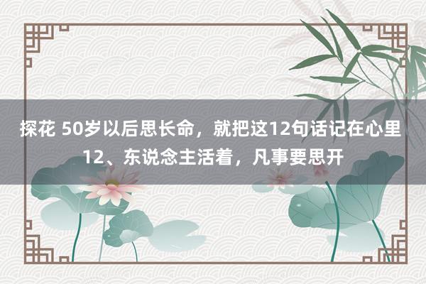 探花 50岁以后思长命，就把这12句话记在心里 12、东说念主活着，凡事要思开