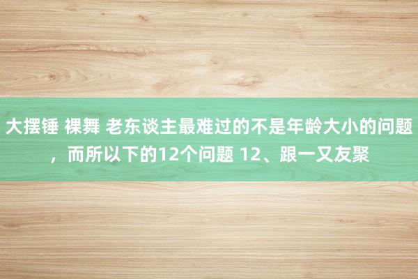 大摆锤 裸舞 老东谈主最难过的不是年龄大小的问题，而所以下的12个问题 12、跟一又友聚