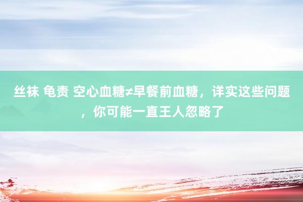 丝袜 龟责 空心血糖≠早餐前血糖，详实这些问题，你可能一直王人忽略了