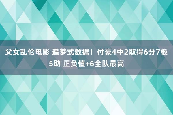 父女乱伦电影 追梦式数据！付豪4中2取得6分7板5助 正负值+6全队最高