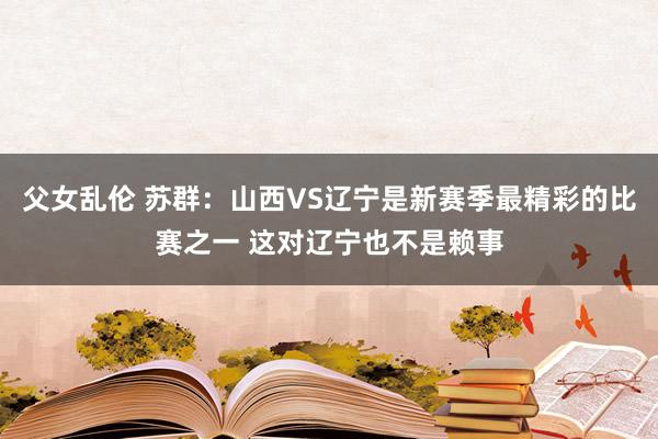 父女乱伦 苏群：山西VS辽宁是新赛季最精彩的比赛之一 这对辽宁也不是赖事