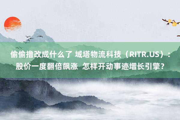 偷偷撸改成什么了 域塔物流科技（RITR.US）：股价一度翻倍飙涨  怎样开动事迹增长引擎？