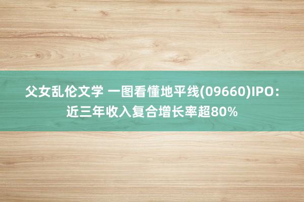 父女乱伦文学 一图看懂地平线(09660)IPO：近三年收入复合增长率超80%