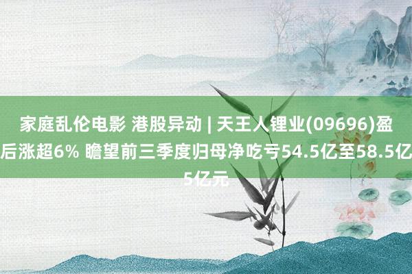 家庭乱伦电影 港股异动 | 天王人锂业(09696)盈警后涨超6% 瞻望前三季度归母净吃亏54.5亿至58.5亿元