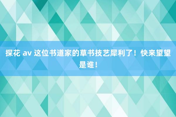 探花 av 这位书道家的草书技艺犀利了！快来望望是谁！