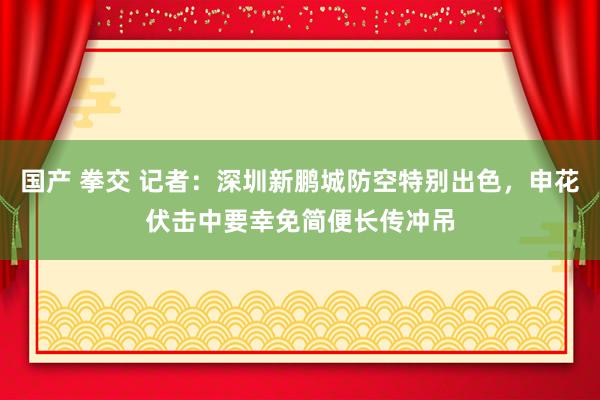 国产 拳交 记者：深圳新鹏城防空特别出色，申花伏击中要幸免简便长传冲吊