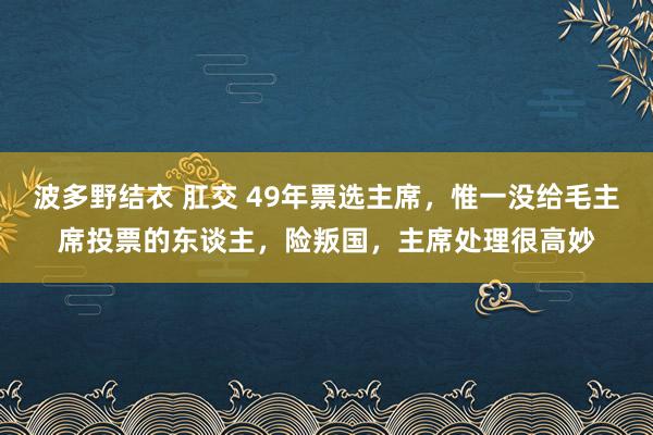 波多野结衣 肛交 49年票选主席，惟一没给毛主席投票的东谈主，险叛国，主席处理很高妙