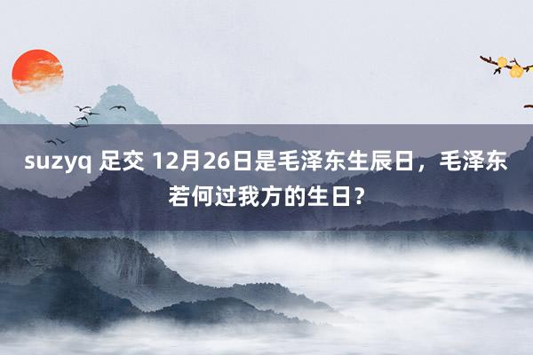 suzyq 足交 12月26日是毛泽东生辰日，毛泽东若何过我方的生日？