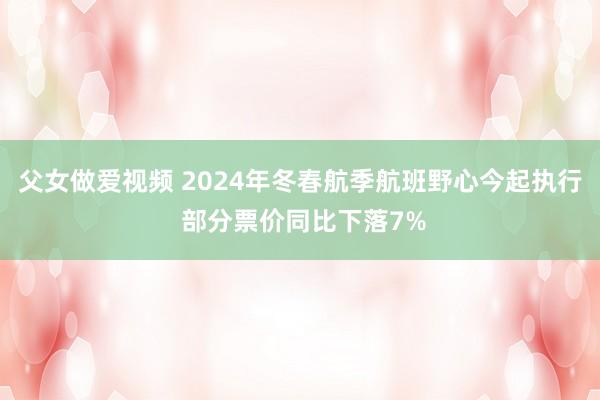 父女做爱视频 2024年冬春航季航班野心今起执行 部分票价同比下落7%