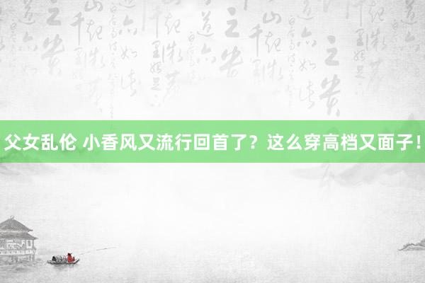 父女乱伦 小香风又流行回首了？这么穿高档又面子！