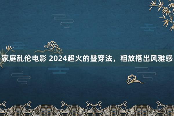 家庭乱伦电影 2024超火的叠穿法，粗放搭出风雅感