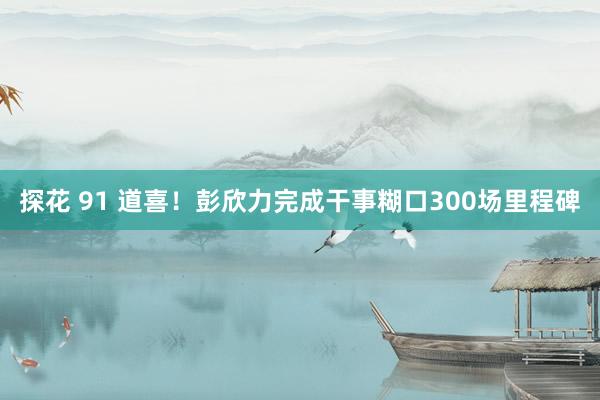 探花 91 道喜！彭欣力完成干事糊口300场里程碑