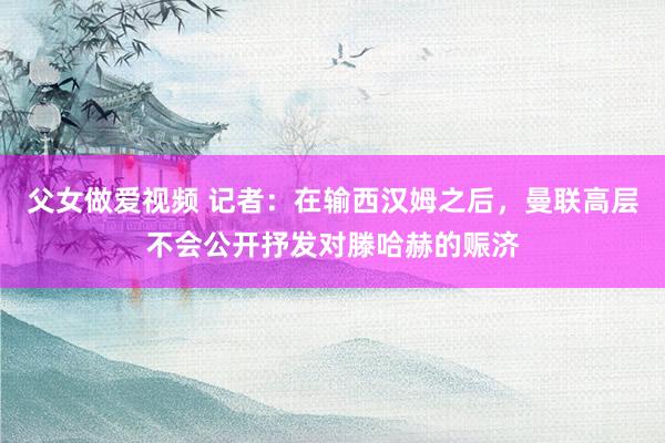 父女做爱视频 记者：在输西汉姆之后，曼联高层不会公开抒发对滕哈赫的赈济