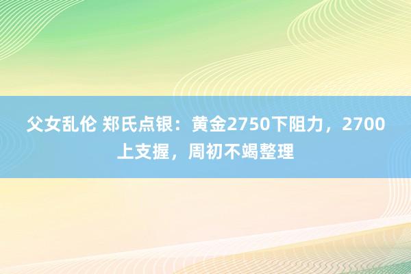 父女乱伦 郑氏点银：黄金2750下阻力，2700上支握，周初不竭整理