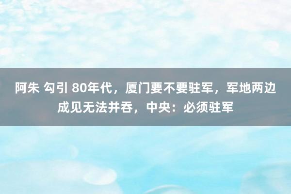 阿朱 勾引 80年代，厦门要不要驻军，军地两边成见无法并吞，中央：必须驻军