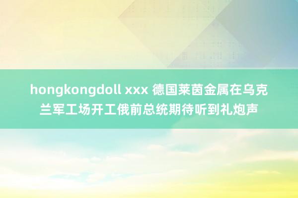 hongkongdoll xxx 德国莱茵金属在乌克兰军工场开工俄前总统期待听到礼炮声