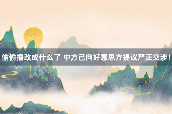 偷偷撸改成什么了 中方已向好意思方提议严正交涉！