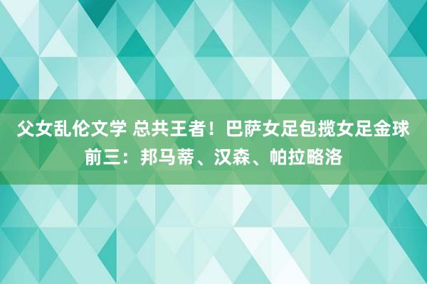 父女乱伦文学 总共王者！巴萨女足包揽女足金球前三：邦马蒂、汉森、帕拉略洛