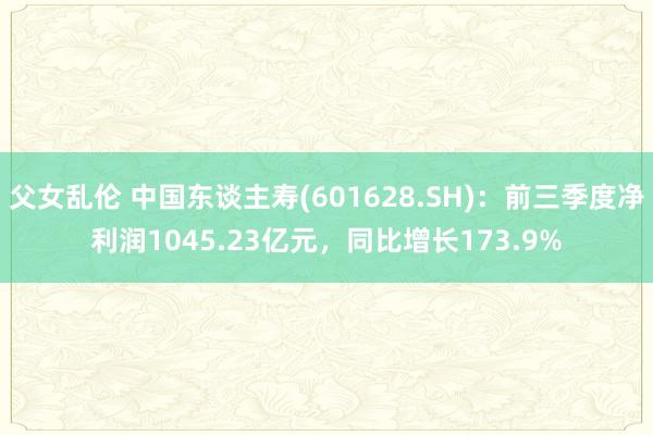 父女乱伦 中国东谈主寿(601628.SH)：前三季度净利润1045.23亿元，同比增长173.9%