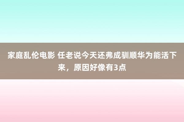 家庭乱伦电影 任老说今天还弗成驯顺华为能活下来，原因好像有3点