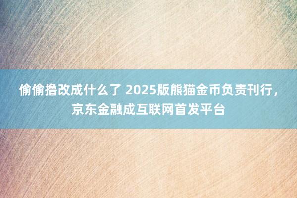 偷偷撸改成什么了 2025版熊猫金币负责刊行，京东金融成互联网首发平台