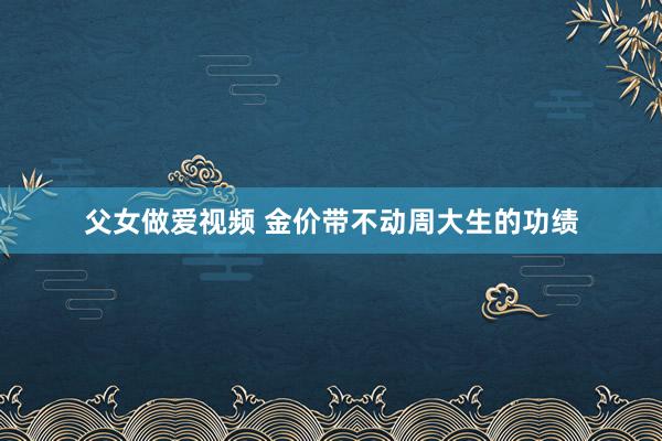 父女做爱视频 金价带不动周大生的功绩