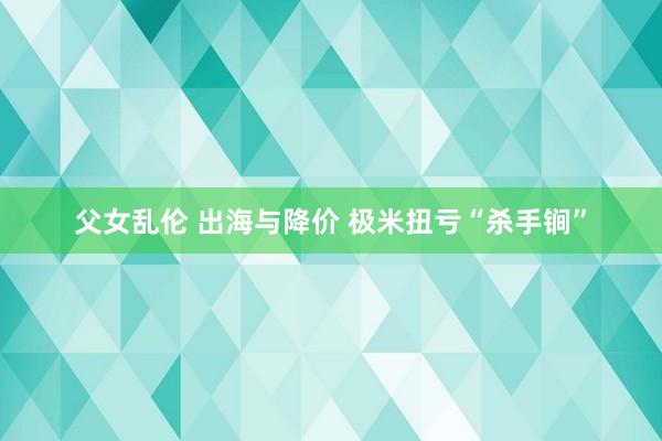 父女乱伦 出海与降价 极米扭亏“杀手锏”